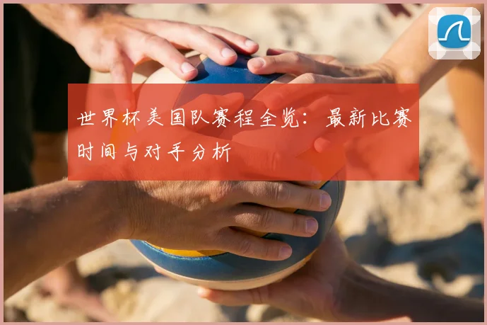 世界杯美国队赛程全览：最新比赛时间与对手分析