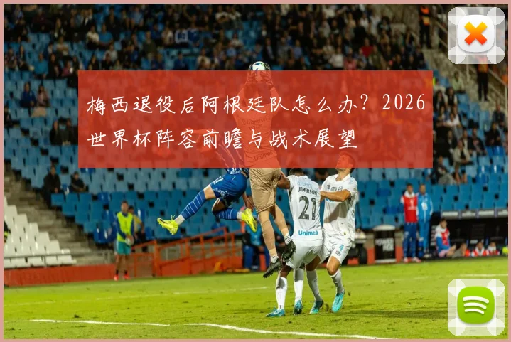梅西退役后阿根廷队怎么办?2026世界杯阵容前瞻与战术展望