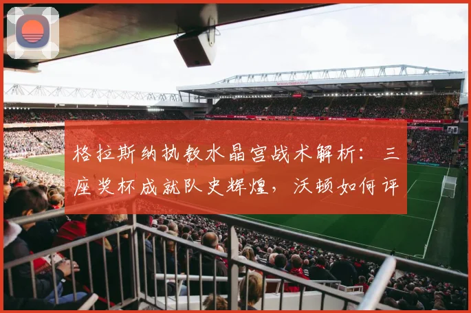 格拉斯纳执教水晶宫战术解析：三座奖杯成就队史辉煌，沃顿如何评价？