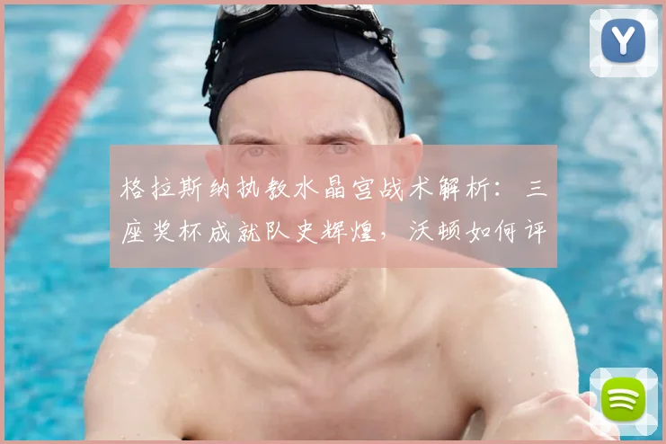 格拉斯纳执教水晶宫战术解析：三座奖杯成就队史辉煌，沃顿如何评价？