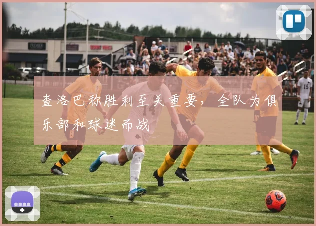 查洛巴称胜利至关重要，全队为俱乐部和球迷而战