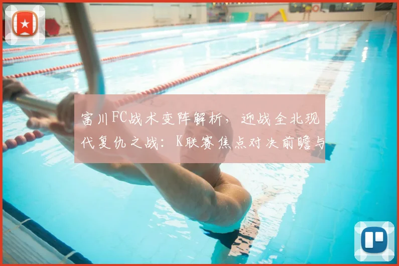 富川FC战术变阵解析，迎战全北现代复仇之战：K联赛焦点对决前瞻与预测