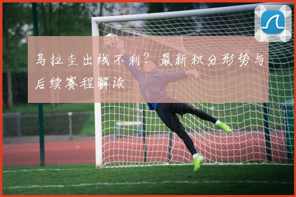 乌拉圭出线不利？最新积分形势与后续赛程解读