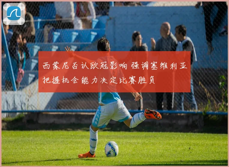西蒙尼否认欧冠影响 强调塞维利亚把握机会能力决定比赛胜负